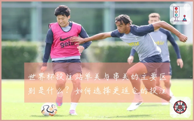 世界杯投注站单关与串关的主要区别是什么？如何选择更适合的投注方式？