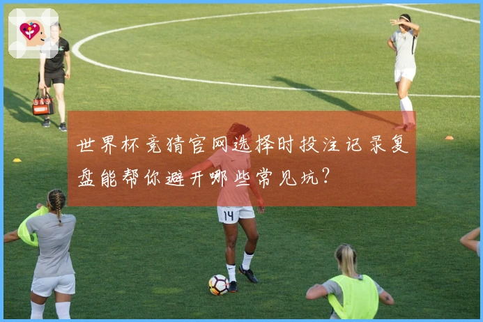 世界杯竞猜官网选择时投注记录复盘能帮你避开哪些常见坑？