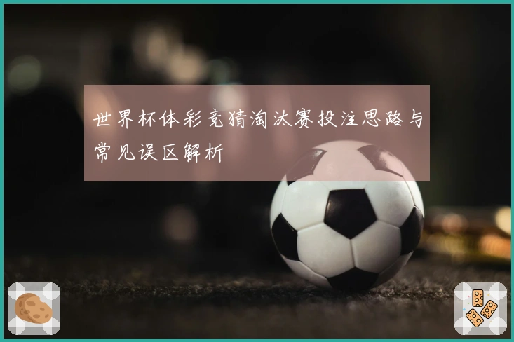 世界杯体彩竞猜淘汰赛投注思路与常见误区解析