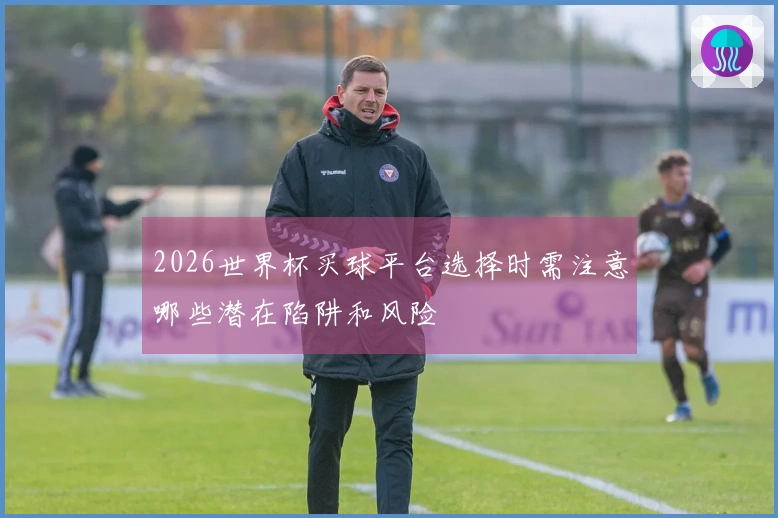 2026世界杯买球平台选择时需注意哪些潜在陷阱和风险