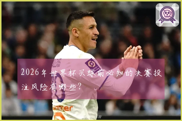 2026年世界杯买球前必知的决赛投注风险有哪些？